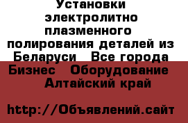 Установки электролитно-плазменного  полирования деталей из Беларуси - Все города Бизнес » Оборудование   . Алтайский край